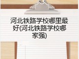 河北铁路学校哪里最好(河北铁路学校哪家强)