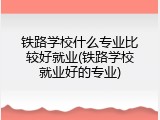 铁路学校什么专业比较好就业(铁路学校就业好的专业)