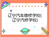 辽宁汽车维修学校(辽宁汽修学校)