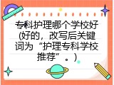 专科护理哪个学校好(好的，改写后关键词为&ldquo;护理专科学校推荐&rdquo;。)