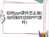 幼师ppt课件怎么做(如何制作幼师PPT课件)