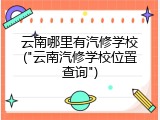 云南哪里有汽修学校("云南汽修学校位置查询")