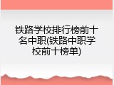 铁路学校排行榜前十名中职(铁路中职学校前十榜单)