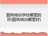 厨师培训学校哪里的好(厨师培训哪里好)