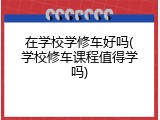 在学校学修车好吗(学校修车课程值得学吗)