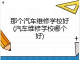 那个汽车维修学校好(汽车维修学校哪个好)