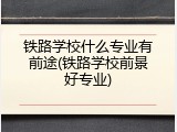 铁路学校什么专业有前途(铁路学校前景好专业)