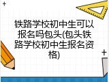 铁路学校初中生可以报名吗包头(包头铁路学校初中生报名资格)