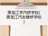 黑龙江学汽修学校(黑龙江汽车维修学校)