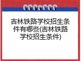 吉林铁路学校招生条件有哪些(吉林铁路学校招生条件)