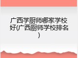广西学厨师哪家学校好(广西厨师学校排名)