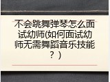 不会跳舞弹琴怎么面试幼师(如何面试幼师无需舞蹈音乐技能？)