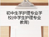 初中生学护理专业学校(中学生护理专业教育)