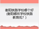 衡阳铁路学校哪个好(衡阳哪所学校铁路教育优？)
