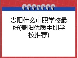 贵阳什么中职学校最好(贵阳优质中职学校推荐)
