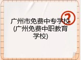 广州市免费中专学校(广州免费中职教育学校)
