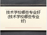 技术学校哪些专业好(技术学校哪些专业好)