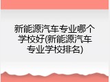 新能源汽车专业哪个学校好(新能源汽车专业学校排名)