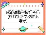 成都铁路学校好考吗(成都铁路学校难不难考)