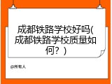 成都铁路学校好吗(成都铁路学校质量如何？)