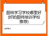 厨师学习学校哪里好(好的厨师培训学校推荐)