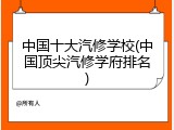 中国十大汽修学校(中国顶尖汽修学府排名)