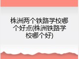 株洲两个铁路学校哪个好点(株洲铁路学校哪个好)