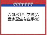 六盘水卫生学校(六盘水卫生专业学校)