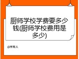 厨师学校学费要多少钱(厨师学校费用是多少)