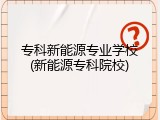专科新能源专业学校(新能源专科院校)