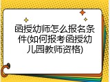 函授幼师怎么报名条件(如何报考函授幼儿园教师资格)