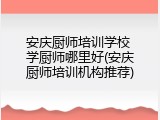 安庆厨师培训学校 学厨师哪里好(安庆厨师培训机构推荐)