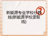 新能源专业学校分数线(新能源学校录取线)