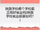 铁路学校哪个学校最正规好就业吗(铁路学校就业前景如何？)