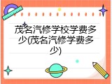 茂名汽修学校学费多少(茂名汽修学费多少)