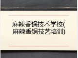 麻辣香锅技术学校(麻辣香锅技艺培训)