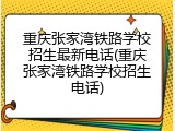 重庆张家湾铁路学校招生最新电话(重庆张家湾铁路学校招生电话)