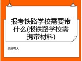 报考铁路学校需要带什么(报铁路学校需携带材料)