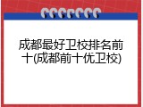 成都最好卫校排名前十(成都前十优卫校)