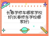 长春学修车哪家学校好(长春修车学校哪家好)