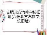 合肥北方汽修学校旧址(合肥北方汽修学校旧址)
