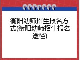 衡阳幼师招生报名方式(衡阳幼师招生报名途径)