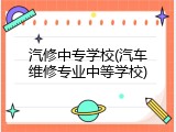 汽修中专学校(汽车维修专业中等学校)