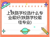 上铁路学校选什么专业最好(铁路学校最佳专业)