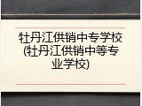 牡丹江供销中专学校(牡丹江供销中等专业学校)