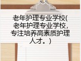 老年护理专业学校(老年护理专业学校，专注培养高素质护理人才。)
