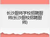 长沙厨师学校招聘厨师(长沙厨校招聘厨师)