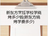 新东方烹饪学校学烧烤多少钱(新东方烧烤学费多少)