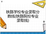 铁路学校专业录取分数线(铁路院校专业录取线)
