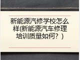 新能源汽修学校怎么样(新能源汽车修理培训质量如何？)
